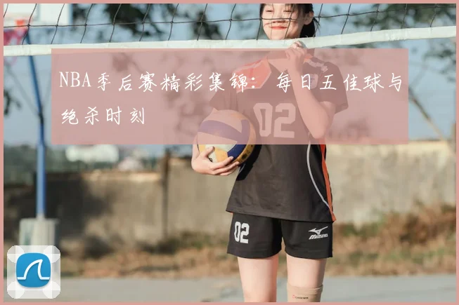 NBA季后赛精彩集锦:每日五佳球与绝杀时刻