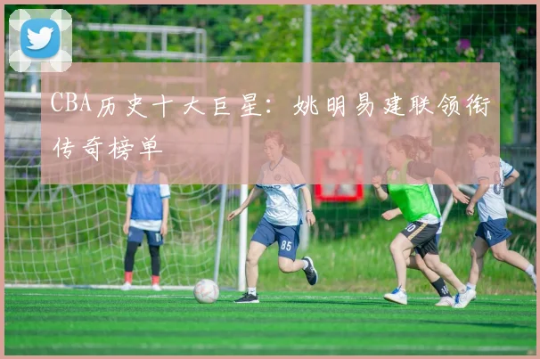 CBA历史十大巨星：姚明易建联领衔传奇榜单