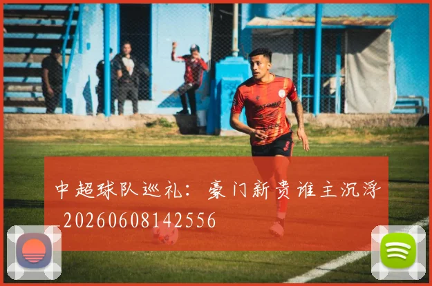 中超球队巡礼:豪门新贵谁主沉浮_20260608142556