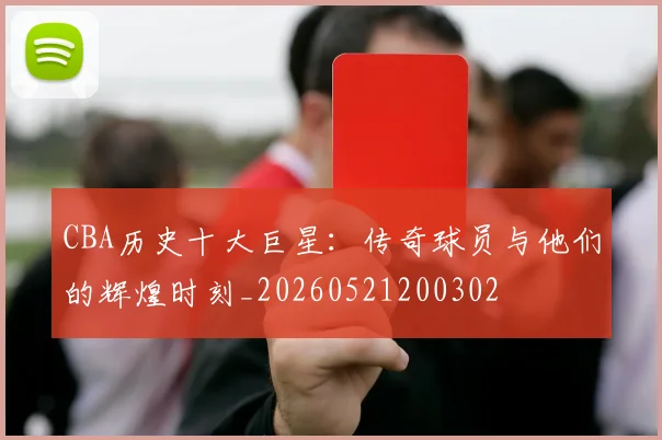 CBA历史十大巨星:传奇球员与他们的辉煌时刻_20260521200302
