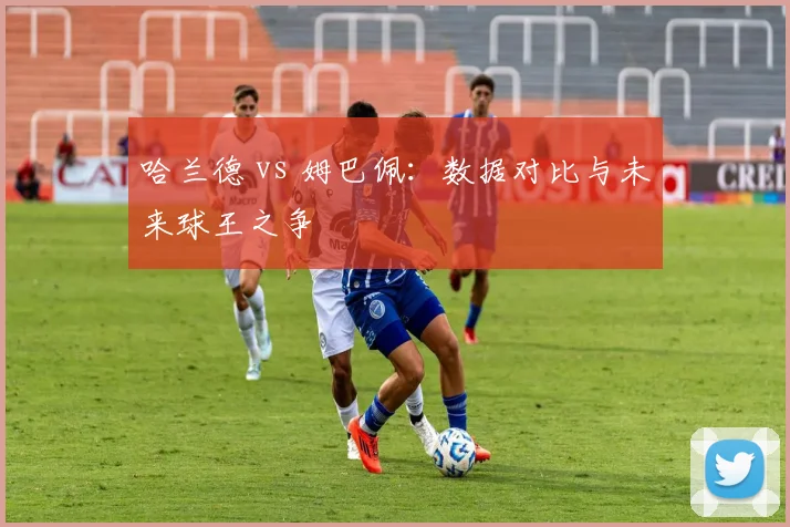 哈兰德 vs 姆巴佩:数据对比与未来球王之争